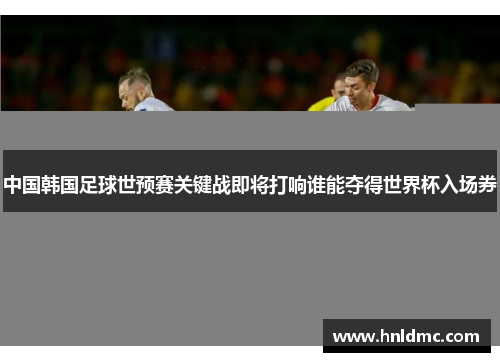 中国韩国足球世预赛关键战即将打响谁能夺得世界杯入场券